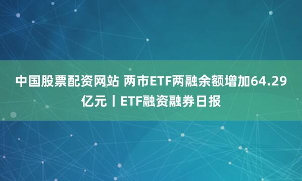 中国股票配资网站 两市ETF两融余额增加64.29亿元丨ETF融资融券日报