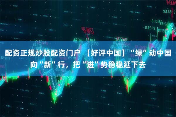 配资正规炒股配资门户 【好评中国】“绿”动中国向“新”行，把“进”势稳稳延下去