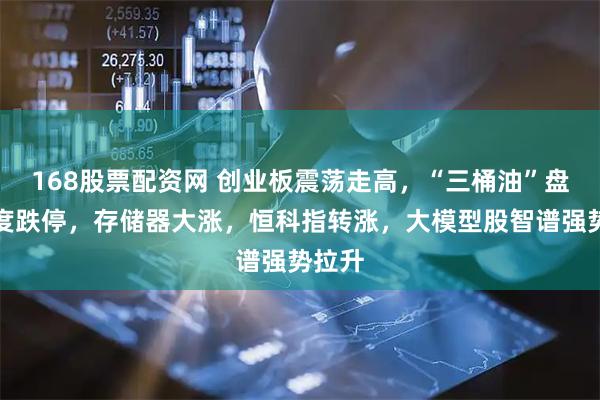 168股票配资网 创业板震荡走高，“三桶油”盘初一度跌停，存储器大涨，恒科指转涨，大模型股智谱强势拉升