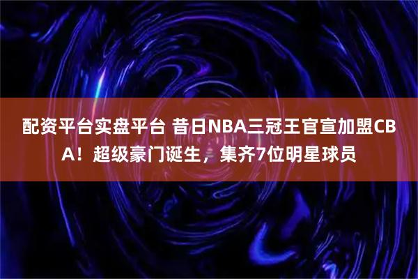配资平台实盘平台 昔日NBA三冠王官宣加盟CBA！超级豪门诞生，集齐7位明星球员