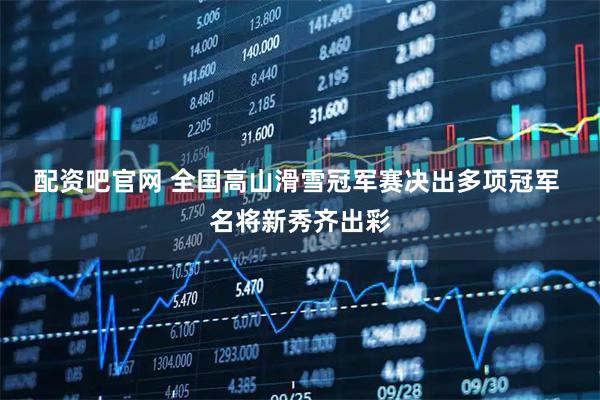 配资吧官网 全国高山滑雪冠军赛决出多项冠军 名将新秀齐出彩