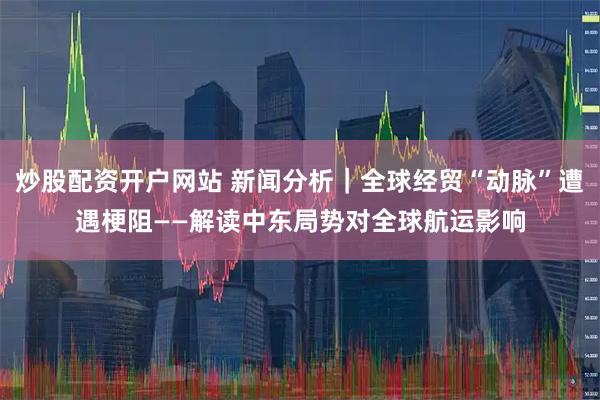 炒股配资开户网站 新闻分析｜全球经贸“动脉”遭遇梗阻——解读中东局势对全球航运影响