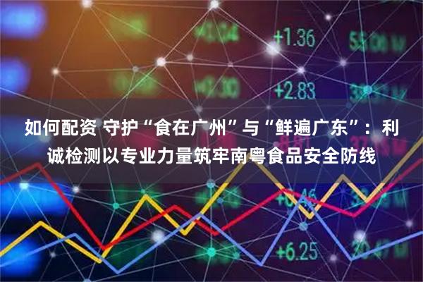 如何配资 守护“食在广州”与“鲜遍广东”：利诚检测以专业力量筑牢南粤食品安全防线